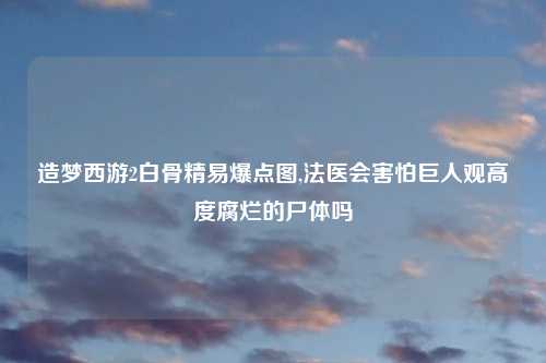 造梦西游2白骨精易爆点图,法医会害怕巨人观高度腐烂的尸体吗