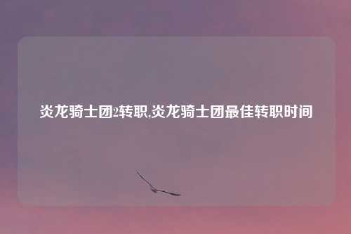 炎龙骑士团2转职,炎龙骑士团最佳转职时间