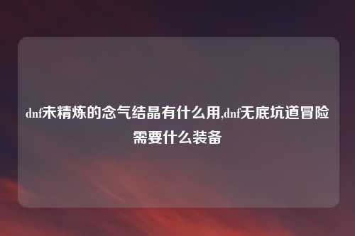 dnf未精炼的念气结晶有什么用,dnf无底坑道冒险需要什么装备