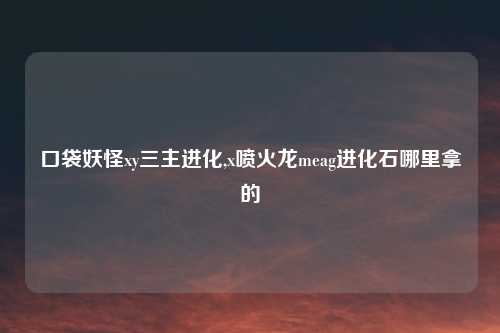 口袋妖怪xy三主进化,x喷火龙meag进化石哪里拿的