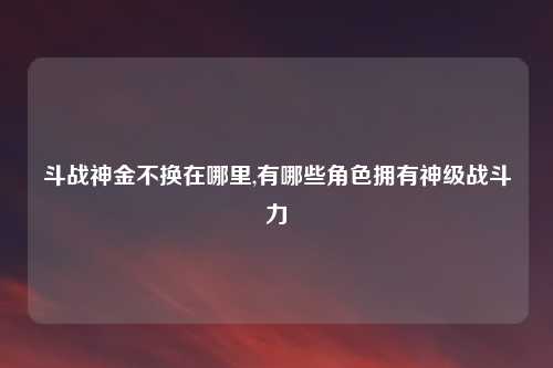 斗战神金不换在哪里,有哪些角色拥有神级战斗力