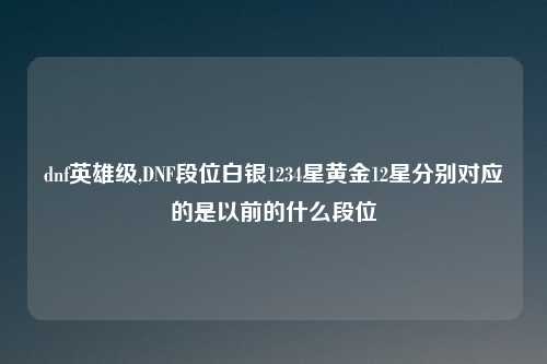 dnf英雄级,DNF段位白银1234星黄金12星分别对应的是以前的什么段位