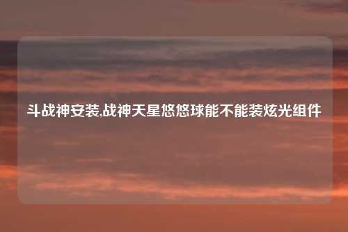 斗战神安装,战神天星悠悠球能不能装炫光组件
