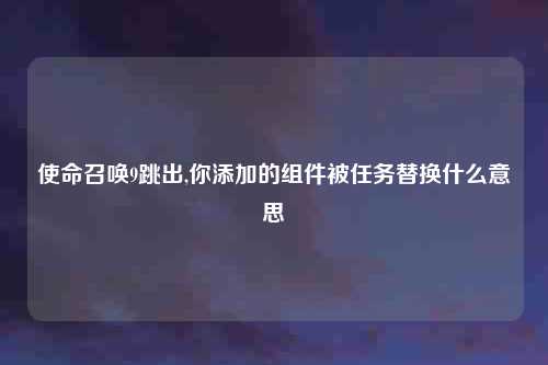 使命召唤9跳出,你添加的组件被任务替换什么意思