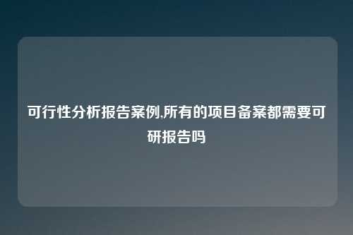 可行性分析报告案例,所有的项目备案都需要可研报告吗