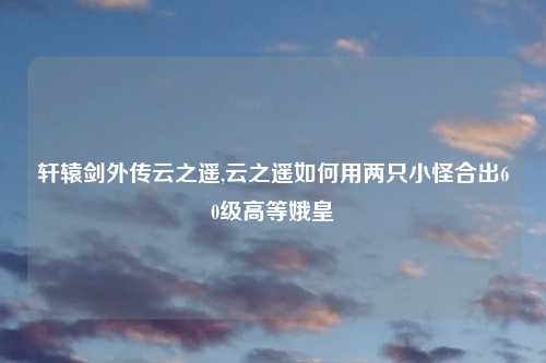 轩辕剑外传云之遥,云之遥如何用两只小怪合出60级高等娥皇