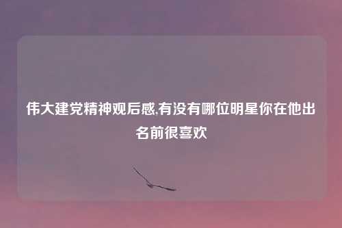 伟大建党精神观后感,有没有哪位明星你在他出名前很喜欢