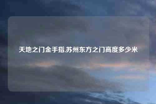 天地之门金手指,苏州东方之门高度多少米