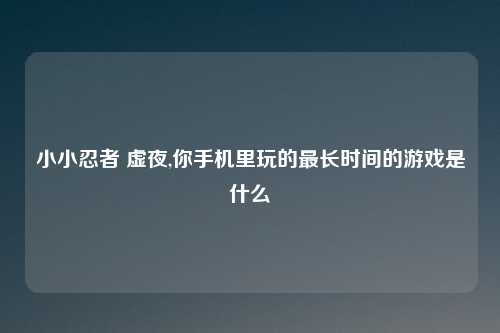 小小忍者 虚夜,你手机里玩的最长时间的游戏是什么