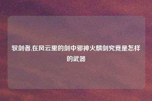 驭剑者,在风云里的剑中邪神火麟剑究竟是怎样的武器