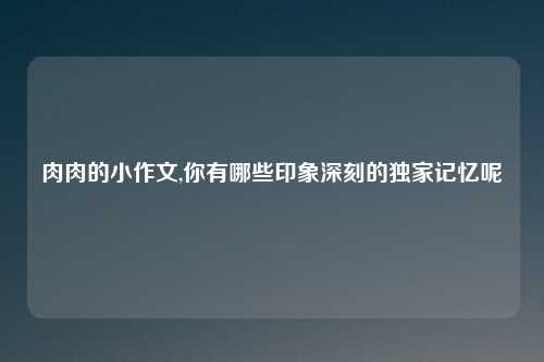 肉肉的小作文,你有哪些印象深刻的独家记忆呢