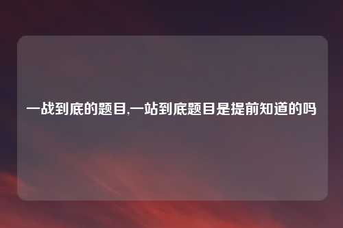 一战到底的题目,一站到底题目是提前知道的吗