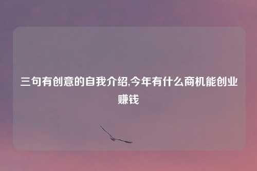 三句有创意的自我介绍,今年有什么商机能创业赚钱