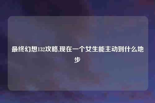 最终幻想132攻略,现在一个女生能主动到什么地步