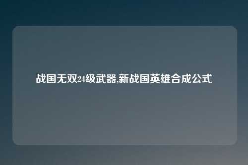 战国无双24级武器,新战国英雄合成公式