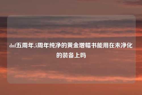 dnf五周年,5周年纯净的黄金增幅书能用在未净化的装备上吗