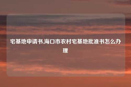 宅基地申请书,海口市农村宅基地批准书怎么办理