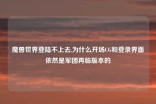 魔兽世界登陆不上去,为什么开场CG和登录界面依然是军团再临版本的