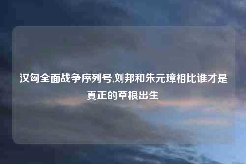 汉匈全面战争序列号,刘邦和朱元璋相比谁才是真正的草根出生