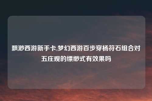飘渺西游新手卡,梦幻西游百步穿杨符石组合对五庄观的缥缈式有效果吗