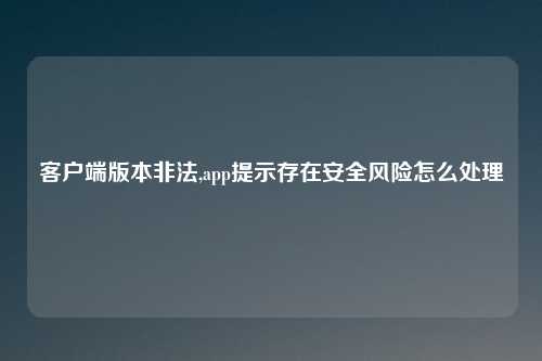 客户端版本非法,app提示存在安全风险怎么处理
