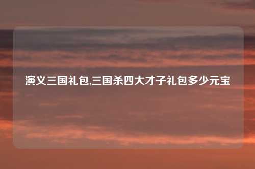 演义三国礼包,三国杀四大才子礼包多少元宝