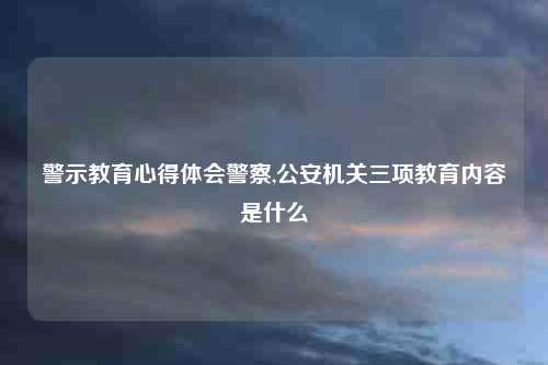 警示教育心得体会警察,公安机关三项教育内容是什么