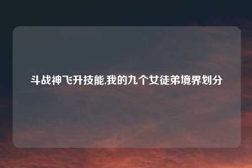 斗战神飞升技能,我的九个女徒弟境界划分