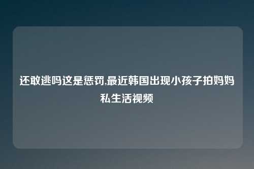 还敢逃吗这是惩罚,最近韩国出现小孩子拍妈妈私生活视频