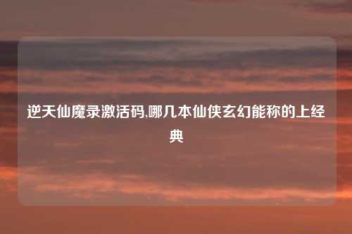 逆天仙魔录激活码,哪几本仙侠玄幻能称的上经典