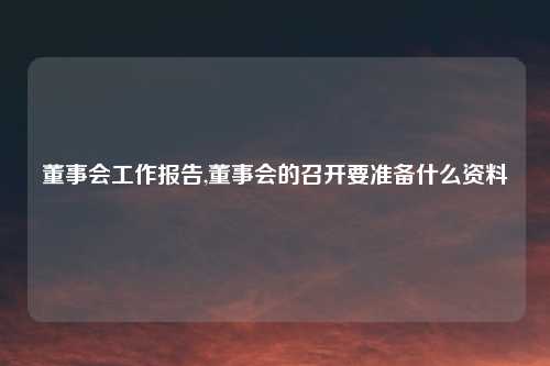 董事会工作报告,董事会的召开要准备什么资料