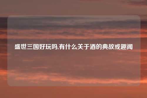 盛世三国好玩吗,有什么关于酒的典故或趣闻