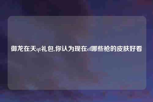 御龙在天qt礼包,你认为现在cf哪些枪的皮肤好看