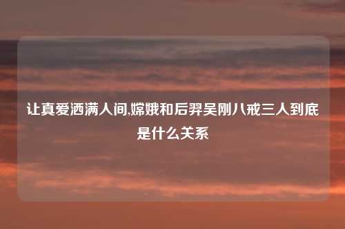 让真爱洒满人间,嫦娥和后羿吴刚八戒三人到底是什么关系