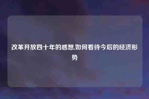 改革开放四十年的感想,如何看待今后的经济形势