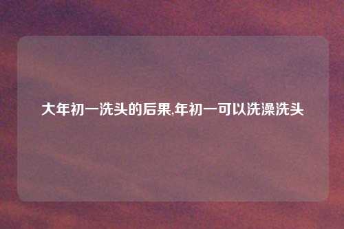 大年初一洗头的后果,年初一可以洗澡洗头