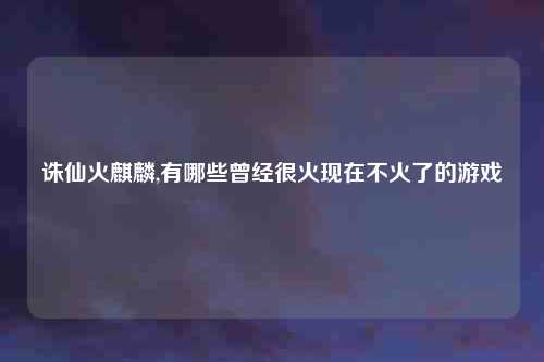 诛仙火麒麟,有哪些曾经很火现在不火了的游戏