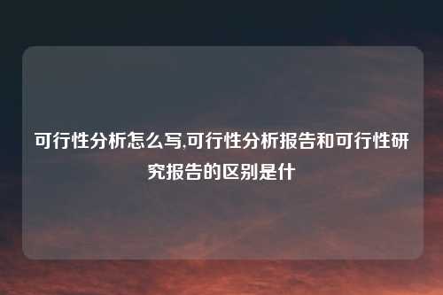 可行性分析怎么写,可行性分析报告和可行性研究报告的区别是什