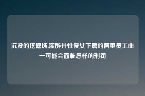 沉没的挖掘场,灌醉并性侵女下属的阿里员工曲一可能会面临怎样的刑罚