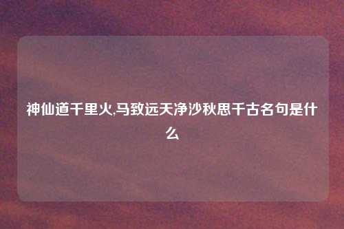 神仙道千里火,马致远天净沙秋思千古名句是什么