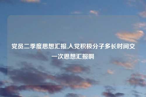党员二季度思想汇报,入党积极分子多长时间交一次思想汇报啊