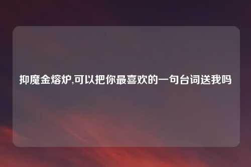 抑魔金熔炉,可以把你最喜欢的一句台词送我吗