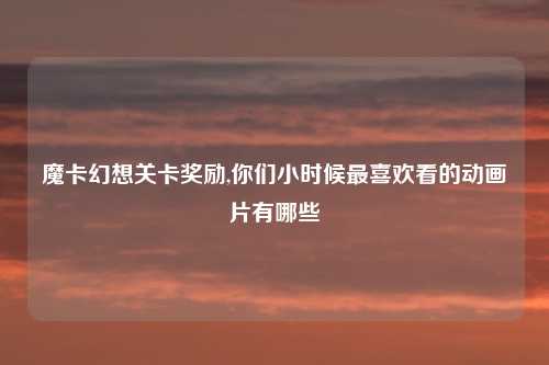 魔卡幻想关卡奖励,你们小时候最喜欢看的动画片有哪些