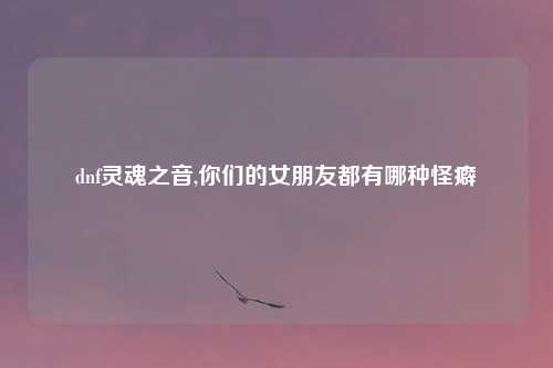 dnf灵魂之音,你们的女朋友都有哪种怪癖