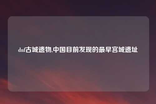 dnf古城遗物,中国目前发现的最早宫城遗址