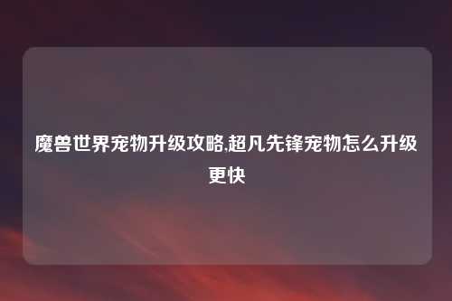 魔兽世界宠物升级攻略,超凡先锋宠物怎么升级更快