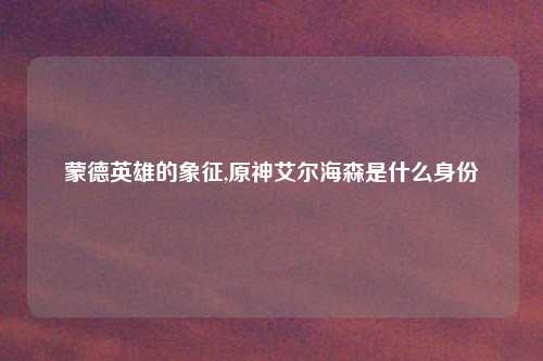 蒙德英雄的象征,原神艾尔海森是什么身份