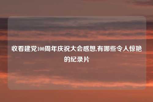收看建党100周年庆祝大会感想,有哪些令人惊艳的纪录片