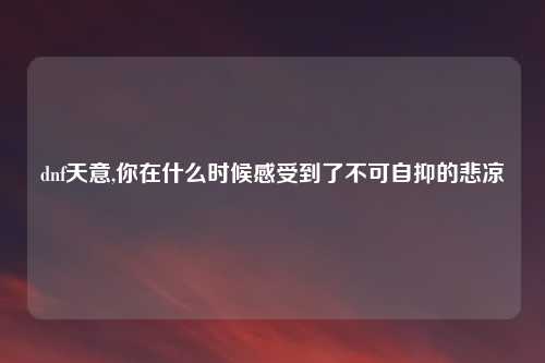 dnf天意,你在什么时候感受到了不可自抑的悲凉