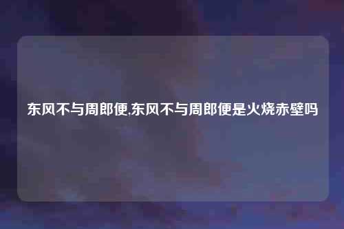 东风不与周郎便,东风不与周郎便是火烧赤壁吗